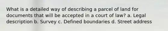 What is a detailed way of describing a parcel of land for documents that will be accepted in a court of law? a. Legal description b. Survey c. Defined boundaries d. Street address