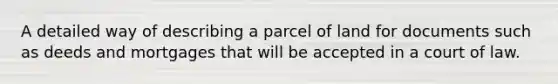 A detailed way of describing a parcel of land for documents such as deeds and mortgages that will be accepted in a court of law.