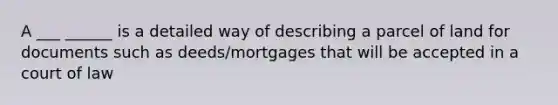 A ___ ______ is a detailed way of describing a parcel of land for documents such as deeds/mortgages that will be accepted in a court of law