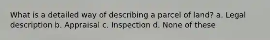 What is a detailed way of describing a parcel of land? a. Legal description b. Appraisal c. Inspection d. None of these