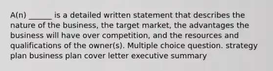 A(n) ______ is a detailed written statement that describes the nature of the business, the target market, the advantages the business will have over competition, and the resources and qualifications of the owner(s). Multiple choice question. strategy plan business plan cover letter executive summary