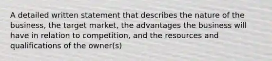 A detailed written statement that describes the nature of the business, the target market, the advantages the business will have in relation to competition, and the resources and qualifications of the owner(s)