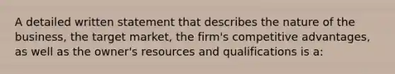 A detailed written statement that describes the nature of the business, the target market, the firm's competitive advantages, as well as the owner's resources and qualifications is a: