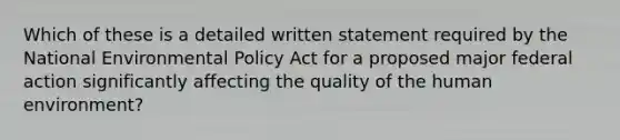 Which of these is a detailed written statement required by the National Environmental Policy Act for a proposed major federal action significantly affecting the quality of the human environment?