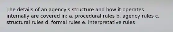 The details of an agency's structure and how it operates internally are covered in: a. procedural rules b. agency rules c. structural rules d. formal rules e. interpretative rules