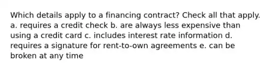 Which details apply to a financing contract? Check all that apply. a. requires a credit check b. are always less expensive than using a credit card c. includes interest rate information d. requires a signature for rent-to-own agreements e. can be broken at any time