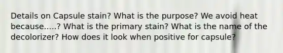 Details on Capsule stain? What is the purpose? We avoid heat because.....? What is the primary stain? What is the name of the decolorizer? How does it look when positive for capsule?