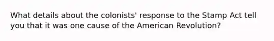 What details about the colonists' response to the Stamp Act tell you that it was one cause of the American Revolution?