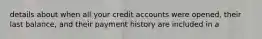 details about when all your credit accounts were opened, their last balance, and their payment history are included in a