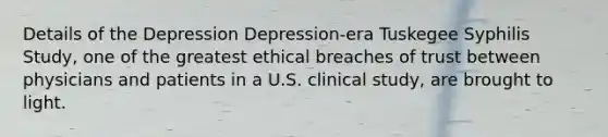 Details of the Depression Depression-era Tuskegee Syphilis Study, one of the greatest ethical breaches of trust between physicians and patients in a U.S. clinical study, are brought to light.