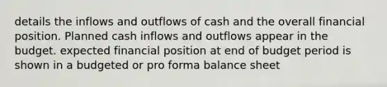 details the inflows and outflows of cash and the overall financial position. Planned cash inflows and outflows appear in the budget. expected financial position at end of budget period is shown in a budgeted or pro forma balance sheet