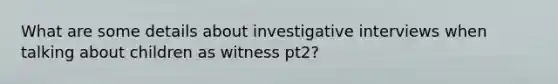 What are some details about investigative interviews when talking about children as witness pt2?