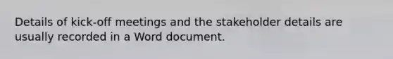 Details of kick-off meetings and the stakeholder details are usually recorded in a Word document.