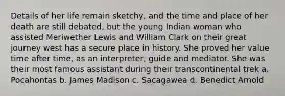 Details of her life remain sketchy, and the time and place of her death are still debated, but the young Indian woman who assisted Meriwether Lewis and William Clark on their great journey west has a secure place in history. She proved her value time after time, as an interpreter, guide and mediator. She was their most famous assistant during their transcontinental trek a. Pocahontas b. James Madison c. Sacagawea d. Benedict Arnold