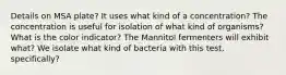 Details on MSA plate? It uses what kind of a concentration? The concentration is useful for isolation of what kind of organisms? What is the color indicator? The Mannitol fermenters will exhibit what? We isolate what kind of bacteria with this test, specifically?