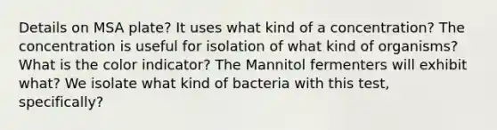 Details on MSA plate? It uses what kind of a concentration? The concentration is useful for isolation of what kind of organisms? What is the color indicator? The Mannitol fermenters will exhibit what? We isolate what kind of bacteria with this test, specifically?