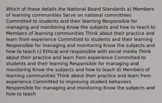 Which of these details the National Board Standards a) Members of learning communities Serve on national committees Committed to students and their learning Responsible for managing and monitoring Know the subjects and how to teach b) Members of learning communities Think about their practice and learn from experience Committed to students and their learning Responsible for managing and monitoring Know the subjects and how to teach c) Ethical and responsible with social media Think about their practice and learn from experience Committed to students and their learning Responsible for managing and monitoring Know the subjects and how to teach d) Members of learning communities Think about their practice and learn from experience Committed to improving student behaviors Responsible for managing and monitoring Know the subjects and how to teach