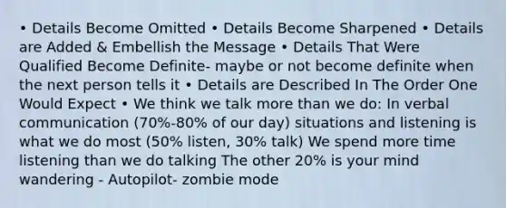 • Details Become Omitted • Details Become Sharpened • Details are Added & Embellish the Message • Details That Were Qualified Become Definite- maybe or not become definite when the next person tells it • Details are Described In The Order One Would Expect • We think we talk more than we do: In verbal communication (70%-80% of our day) situations and listening is what we do most (50% listen, 30% talk) We spend more time listening than we do talking The other 20% is your mind wandering - Autopilot- zombie mode