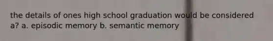 the details of ones high school graduation would be considered a? a. episodic memory b. semantic memory