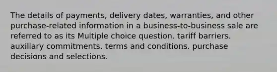 The details of payments, delivery dates, warranties, and other purchase-related information in a business-to-business sale are referred to as its Multiple choice question. tariff barriers. auxiliary commitments. terms and conditions. purchase decisions and selections.