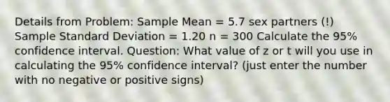 Details from Problem: Sample Mean = 5.7 sex partners (!) Sample Standard Deviation = 1.20 n = 300 Calculate the 95% confidence interval. Question: What value of z or t will you use in calculating the 95% confidence interval? (just enter the number with no negative or positive signs)