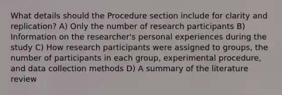 What details should the Procedure section include for clarity and replication? A) Only the number of research participants B) Information on the researcher's personal experiences during the study C) How research participants were assigned to groups, the number of participants in each group, experimental procedure, and data collection methods D) A summary of the literature review