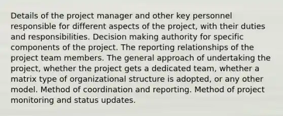 Details of the project manager and other key personnel responsible for different aspects of the project, with their duties and responsibilities. Decision making authority for specific components of the project. The reporting relationships of the project team members. The general approach of undertaking the project, whether the project gets a dedicated team, whether a matrix type of organizational structure is adopted, or any other model. Method of coordination and reporting. Method of project monitoring and status updates.