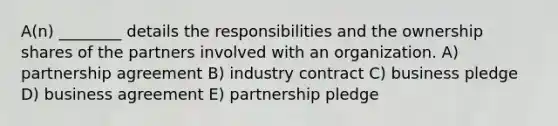 A(n) ________ details the responsibilities and the ownership shares of the partners involved with an organization. A) partnership agreement B) industry contract C) business pledge D) business agreement E) partnership pledge