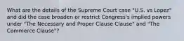 What are the details of the Supreme Court case "U.S. vs Lopez" and did the case broaden or restrict Congress's implied powers under "The Necessary and Proper Clause Clause" and "The Commerce Clause"?