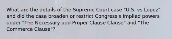 What are the details of the Supreme Court case "U.S. vs Lopez" and did the case broaden or restrict Congress's implied powers under "The Necessary and Proper Clause Clause" and "The Commerce Clause"?