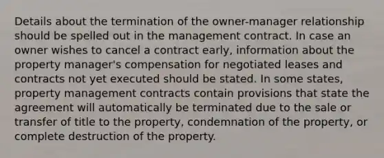 Details about the termination of the owner-manager relationship should be spelled out in the management contract. In case an owner wishes to cancel a contract early, information about the property manager's compensation for negotiated leases and contracts not yet executed should be stated. In some states, property management contracts contain provisions that state the agreement will automatically be terminated due to the sale or transfer of title to the property, condemnation of the property, or complete destruction of the property.