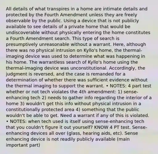 All details of what transpires in a home are intimate details and protected by the Fourth Amendment unless they are freely observable by the public. Using a device that is not publicly available to see details of a private home that would be undiscoverable without physically entering the home constitutes a Fourth Amendment search. This type of search is presumptively unreasonable without a warrant. Here, although there was no physical intrusion on Kyllo's home, the thermal-imaging device was used to determine what was happening in his home. The warrantless search of Kyllo's home using the thermal-imaging device was unconstitutional. Accordingly, the judgment is reversed, and the case is remanded for a determination of whether there was sufficient evidence without the thermal imaging to support the warrant. • NOTES: 4 part test whether or not tech violates the 4th amendment: 1) sense-enhancing tech 2) needs to gather info regarding the interior of a home 3) wouldn't get this info without physical intrusion in a constitutionally protected area 4) something that the public wouldn't be able to get. Need a warrant if any of this is violated. • NOTES: when tech used is itself using sense-enhancing tech that you couldn't figure it out yourself? KNOW 4 PT test. Sense-enhancing devices all over (glass, hearing aids, etc). Sense enhancing device is not readily publicly available (main important part)