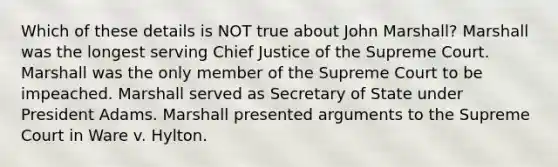 Which of these details is NOT true about John Marshall? Marshall was the longest serving Chief Justice of the Supreme Court. Marshall was the only member of the Supreme Court to be impeached. Marshall served as Secretary of State under President Adams. Marshall presented arguments to the Supreme Court in Ware v. Hylton.