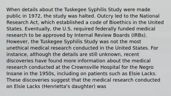 When details about the Tuskegee Syphilis Study were made public in 1972, the study was halted. Outcry led to the National Research Act, which established a code of Bioethics in the United States. Eventually, the U.S. required federally funded medical research to be approved by Internal Review Boards (IRBs). However, the Tuskegee Syphilis Study was not the most unethical medical research conducted in the United States. For instance, although the details are still unknown, recent discoveries have found more information about the medical research conducted at the Crownsville Hospital for the Negro Insane in the 1950s, including on patients such as Elsie Lacks. These discoveries suggest that the medical research conducted on Elsie Lacks (Henrietta's daughter) was