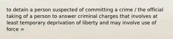 to detain a person suspected of committing a crime / the official taking of a person to answer criminal charges that involves at least temporary deprivation of liberty and may involve use of force =