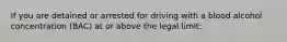 If you are detained or arrested for driving with a blood alcohol concentration (BAC) at or above the legal limit: