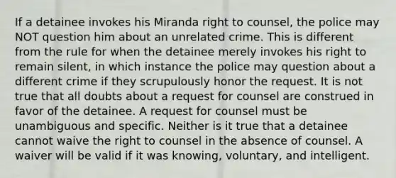 If a detainee invokes his Miranda right to counsel, the police may NOT question him about an unrelated crime. This is different from the rule for when the detainee merely invokes his right to remain silent, in which instance the police may question about a different crime if they scrupulously honor the request. It is not true that all doubts about a request for counsel are construed in favor of the detainee. A request for counsel must be unambiguous and specific. Neither is it true that a detainee cannot waive the right to counsel in the absence of counsel. A waiver will be valid if it was knowing, voluntary, and intelligent.