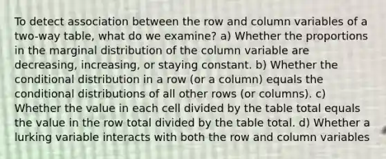 To detect association between the row and column variables of a two-way table, what do we examine? a) Whether the proportions in the marginal distribution of the column variable are decreasing, increasing, or staying constant. b) Whether the conditional distribution in a row (or a column) equals the conditional distributions of all other rows (or columns). c) Whether the value in each cell divided by the table total equals the value in the row total divided by the table total. d) Whether a lurking variable interacts with both the row and column variables