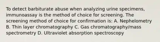 To detect barbiturate abuse when analyzing urine specimens, immunoassay is the method of choice for screening. The screening method of choice for confirmation is: A. Nephelometry B. Thin layer chromatography C. Gas chromatography/mass spectrometry D. Ultraviolet absorption spectroscopy