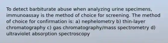 To detect barbiturate abuse when analyzing urine specimens, immunoassay is the method of choice for screening. The method of choice for confirmation is: a) nephelometry b) thin-layer chromatography c) gas chromatography/mass spectrometry d) ultraviolet absorption spectroscopy