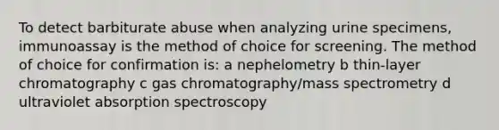 To detect barbiturate abuse when analyzing urine specimens, immunoassay is the method of choice for screening. The method of choice for confirmation is: a nephelometry b thin-layer chromatography c gas chromatography/mass spectrometry d ultraviolet absorption spectroscopy