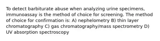 To detect barbiturate abuse when analyzing urine specimens, immunoassay is the method of choice for screening. The method of choice for confirmation is: A) nephelometry B) thin layer chromatography C) gas chromatography/mass spectrometry D) UV absorption spectroscopy