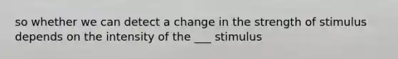 so whether we can detect a change in the strength of stimulus depends on the intensity of the ___ stimulus