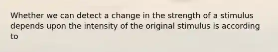 Whether we can detect a change in the strength of a stimulus depends upon the intensity of the original stimulus is according to