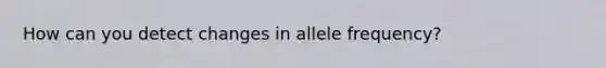 How can you detect changes in allele frequency?