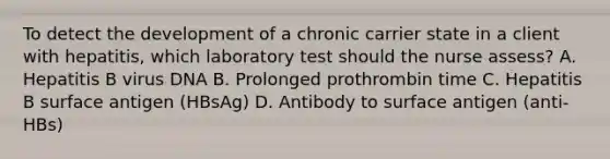 To detect the development of a chronic carrier state in a client with hepatitis, which laboratory test should the nurse assess? A. Hepatitis B virus DNA B. Prolonged prothrombin time C. Hepatitis B surface antigen (HBsAg) D. Antibody to surface antigen (anti-HBs)