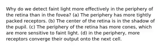 Why do we detect faint light more effectively in the periphery of the retina than in the fovea? (a) The periphery has more tightly packed receptors. (b) The center of the retina is in the shadow of the pupil. (c) The periphery of the retina has more cones, which are more sensitive to faint light. (d) in the periphery, more receptors converge their output onto the next cell.