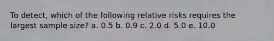 To detect, which of the following relative risks requires the largest sample size? a. 0.5 b. 0.9 c. 2.0 d. 5.0 e. 10.0