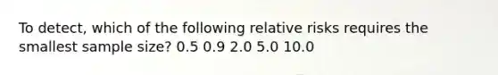 To detect, which of the following relative risks requires the smallest sample size? 0.5 0.9 2.0 5.0 10.0