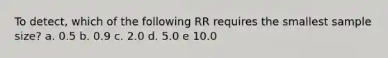 To detect, which of the following RR requires the smallest sample size? a. 0.5 b. 0.9 c. 2.0 d. 5.0 e 10.0